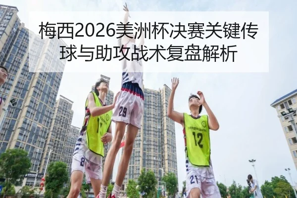 梅西2026美洲杯决赛关键传球与助攻战术复盘解析